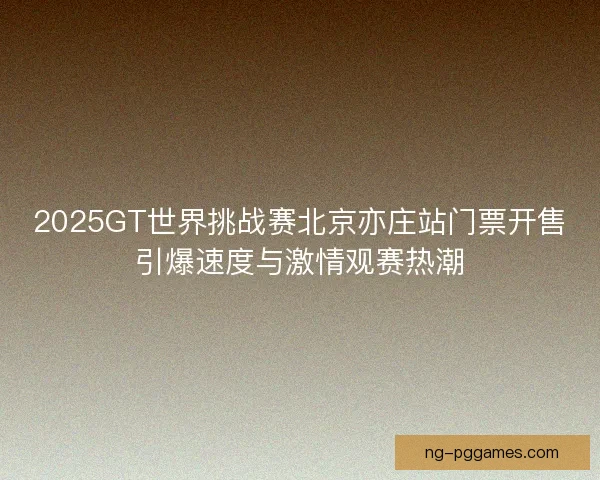 2025GT世界挑战赛北京亦庄站门票开售引爆速度与激情观赛热潮